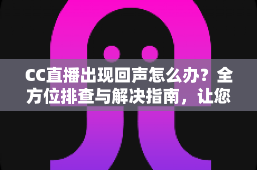 CC直播出现回声怎么办？全方位排查与解决指南，让您的直播音质清晰无杂音
