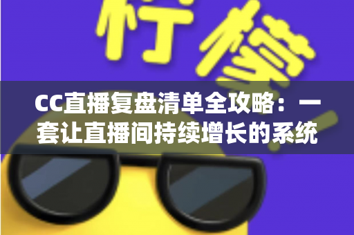CC直播复盘清单全攻略：一套让直播间持续增长的系统化复盘方法论