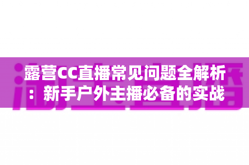 露营CC直播常见问题全解析：新手户外主播必备的实战指南