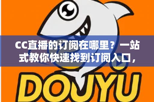 CC直播的订阅在哪里？一站式教你快速找到订阅入口，从此不错过主播每一场精彩直播