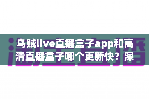 乌贼live直播盒子app和高清直播盒子哪个更新快?深度对比评测与选择指南全解析 乌贼live直播盒子app和高清直播盒子哪个更新快?深度对比评测与选择指南全解析