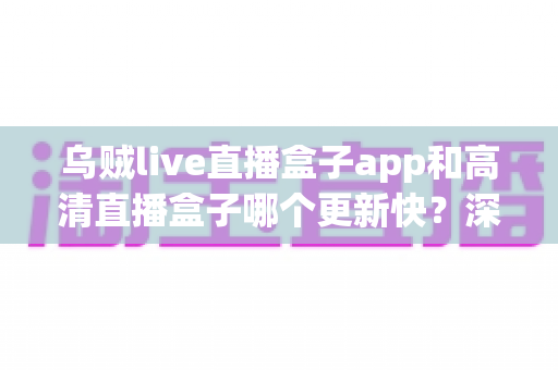 乌贼live直播盒子app和高清直播盒子哪个更新快？深度对比评测与选择指南全解析