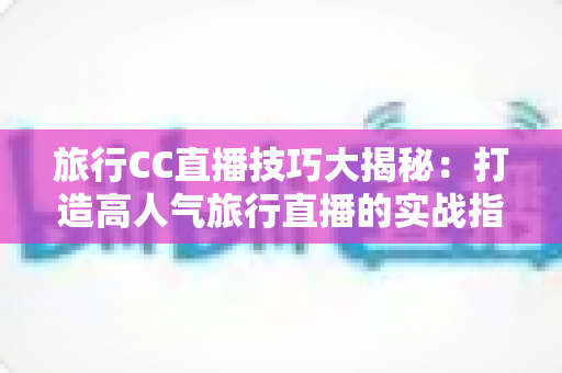 旅行CC直播技巧大揭秘:打造高人气旅行直播的实战指南 旅行CC直播技巧大揭秘:打造高人气旅行直播的实战指南