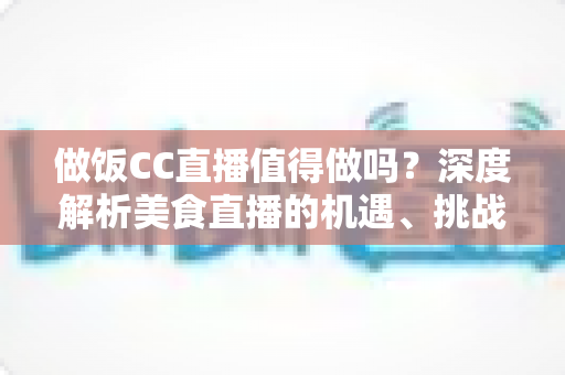 做饭CC直播值得做吗?深度解析美食直播的机遇、挑战与变现路径 做饭CC直播值得做吗?深度解析美食直播的机遇、挑战与变现路径