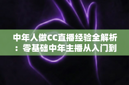 中年人做CC直播经验全解析:零基础中年主播从入门到稳定涨粉的实战指南 中年人做CC直播经验全解析:零基础中年主播从入门到稳定涨粉的实战指南