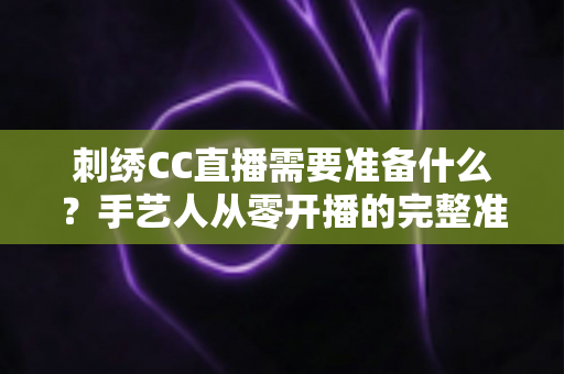刺绣CC直播需要准备什么？手艺人从零开播的完整准备指南