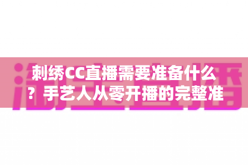 刺绣CC直播需要准备什么？手艺人从零开播的完整准备指南
