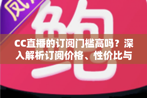 CC直播的订阅门槛高吗?深入解析订阅价格、性价比与使用建议全攻略 CC直播的订阅门槛高吗?深入解析订阅价格、性价比与使用建议全攻略