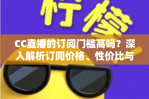 CC直播的订阅门槛高吗?深入解析订阅价格、性价比与使用建议全攻略 CC直播的订阅门槛高吗?深入解析订阅价格、性价比与使用建议全攻略