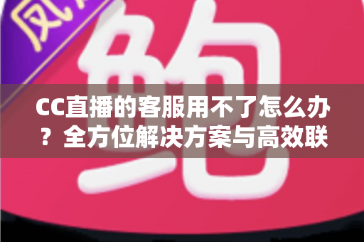 CC直播的客服用不了怎么办？全方位解决方案与高效联系客服实用指南