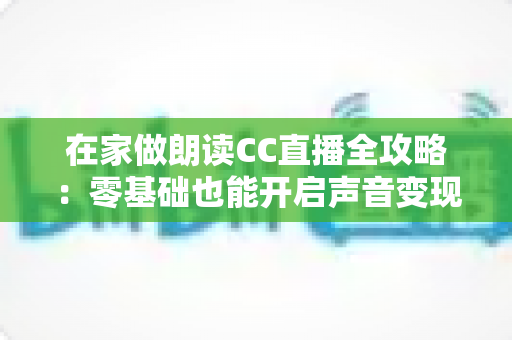 在家做朗读CC直播全攻略：零基础也能开启声音变现之路的完整指南