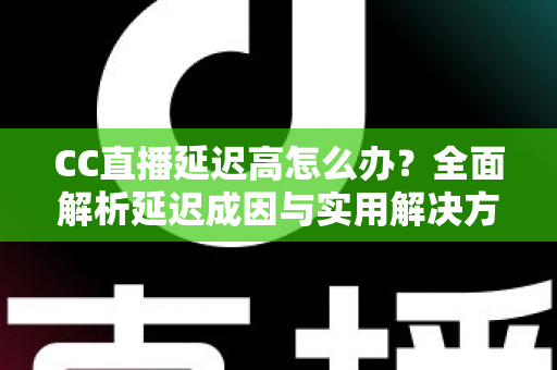 CC直播延迟高怎么办？全面解析延迟成因与实用解决方案，让直播流畅不卡顿