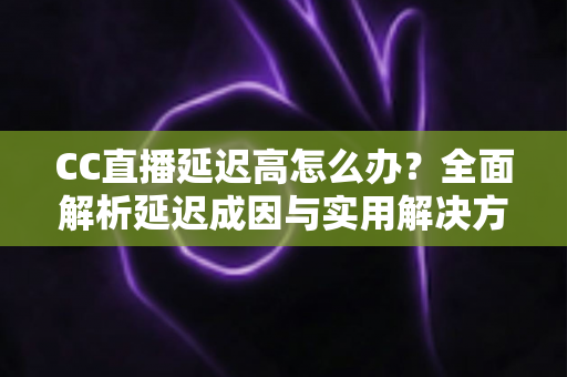 CC直播延迟高怎么办？全面解析延迟成因与实用解决方案，让直播流畅不卡顿