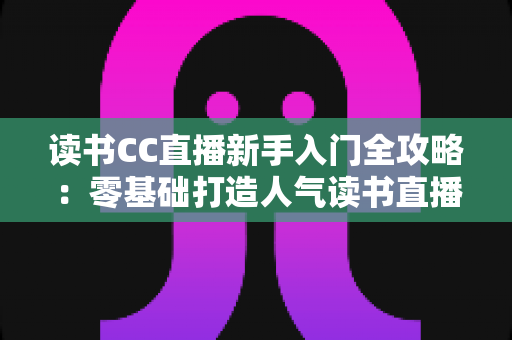 读书CC直播新手入门全攻略:零基础打造人气读书直播间的实战指南 读书CC直播新手入门全攻略:零基础打造人气读书直播间的实战指南