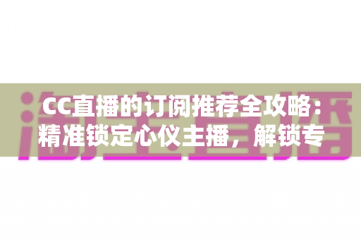 CC直播的订阅推荐全攻略：精准锁定心仪主播，解锁专属观播福利