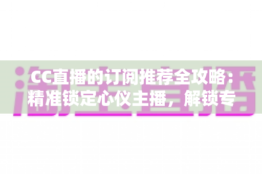 CC直播的订阅推荐全攻略：精准锁定心仪主播，解锁专属观播福利