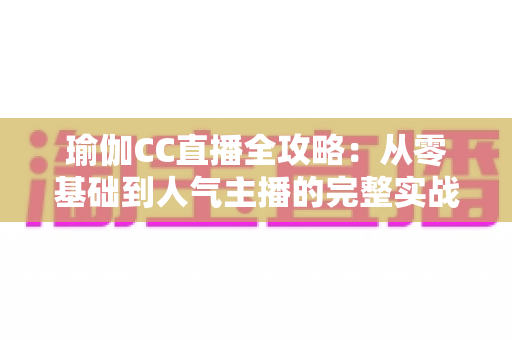 瑜伽CC直播全攻略：从零基础到人气主播的完整实战指南