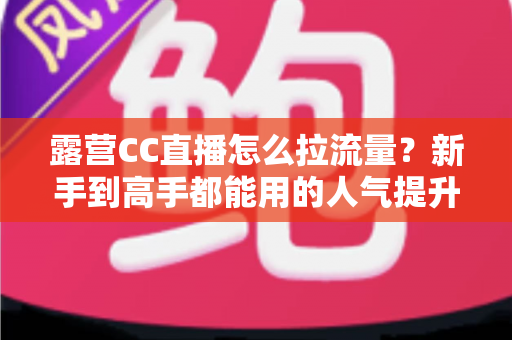 露营CC直播怎么拉流量?新手到高手都能用的人气提升与变现实战全攻略 露营CC直播怎么拉流量?新手到高手都能用的人气提升与变现实战全攻略