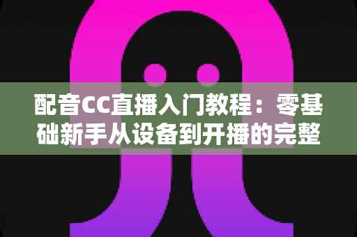配音CC直播入门教程:零基础新手从设备到开播的完整实战指南 配音CC直播入门教程:零基础新手从设备到开播的完整实战指南