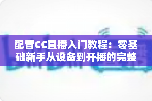 配音CC直播入门教程:零基础新手从设备到开播的完整实战指南 配音CC直播入门教程:零基础新手从设备到开播的完整实战指南