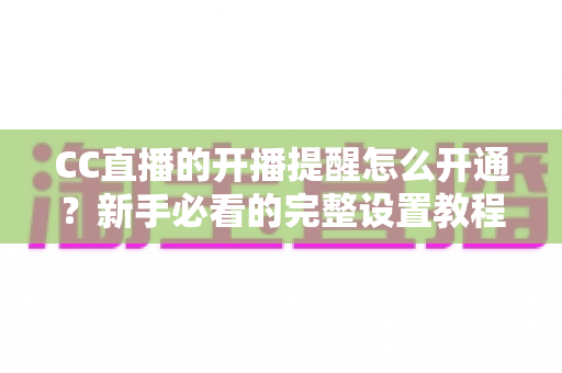 CC直播的开播提醒怎么开通?新手必看的完整设置教程,精彩直播一秒不错过 CC直播的开播提醒怎么开通?新手必看的完整设置教程,精彩直播一秒不错过