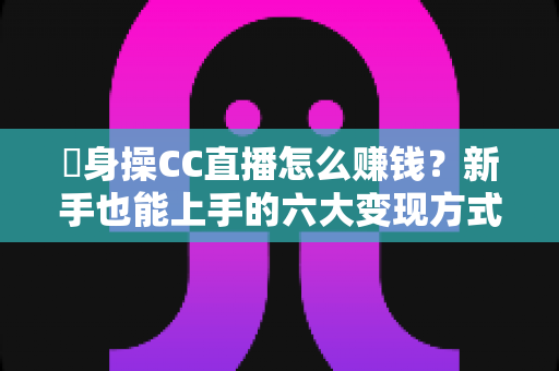 哋身操CC直播怎么赚钱?新手也能上手的六大变现方式与实战全攻略 哋身操CC直播怎么赚钱?新手也能上手的六大变现方式与实战全攻略
