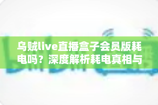 乌贼live直播盒子会员版耗电吗?深度解析耗电真相与实用省电指南 乌贼live直播盒子会员版耗电吗?深度解析耗电真相与实用省电指南