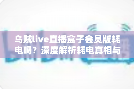 乌贼live直播盒子会员版耗电吗？深度解析耗电真相与实用省电指南