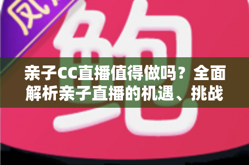 亲子CC直播值得做吗？全面解析亲子直播的机遇、挑战与实操建议