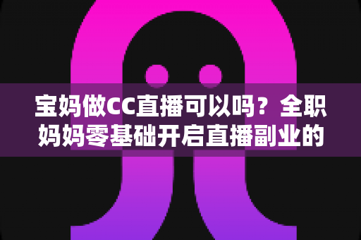 宝妈做CC直播可以吗？全职妈妈零基础开启直播副业的实用指南