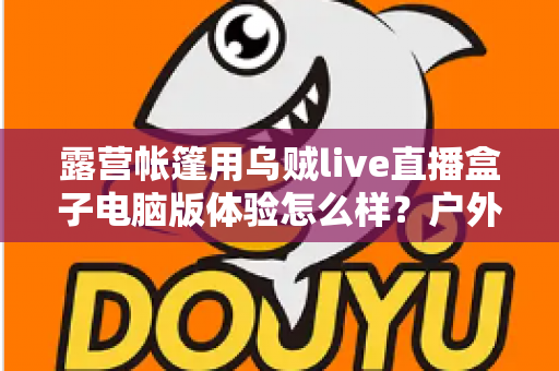 露营帐篷用乌贼live直播盒子电脑版体验怎么样？户外直播真实实测全解析