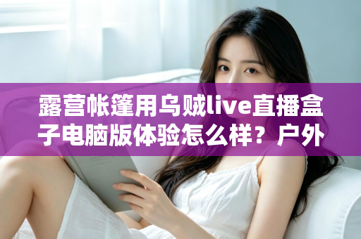 露营帐篷用乌贼live直播盒子电脑版体验怎么样？户外直播真实实测全解析