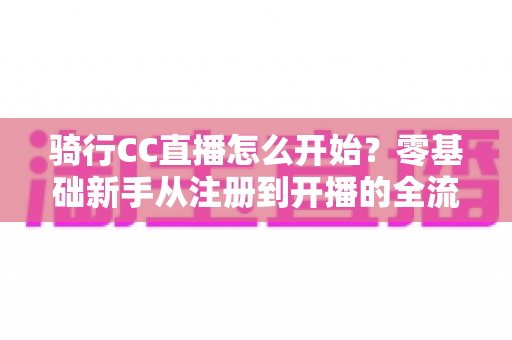 骑行CC直播怎么开始？零基础新手从注册到开播的全流程实战指南