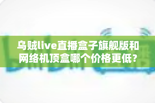 乌贼live直播盒子旗舰版和网络机顶盒哪个价格更低？2025最新价格对比与选购指南