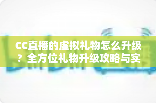 CC直播的虚拟礼物怎么升级？全方位礼物升级攻略与实用技巧解析