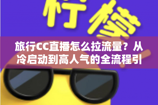 旅行CC直播怎么拉流量？从冷启动到高人气的全流程引流实战指南