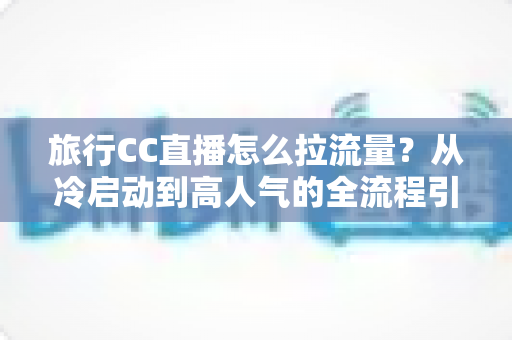 旅行CC直播怎么拉流量？从冷启动到高人气的全流程引流实战指南