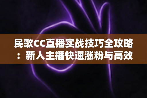 民歌CC直播实战技巧全攻略:新人主播快速涨粉与高效变现的完整指南 民歌CC直播实战技巧全攻略:新人主播快速涨粉与高效变现的完整指南