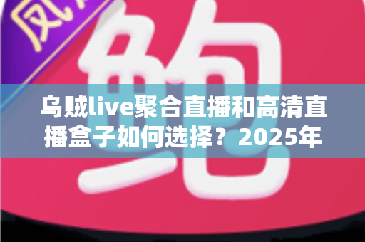 乌贼live聚合直播和高清直播盒子如何选择？2025年家庭大屏观影方案完全指南