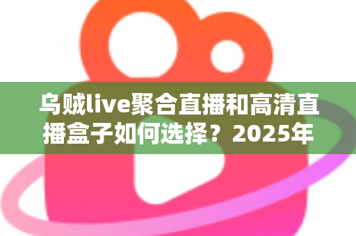 乌贼live聚合直播和高清直播盒子如何选择？2025年家庭大屏观影方案完全指南