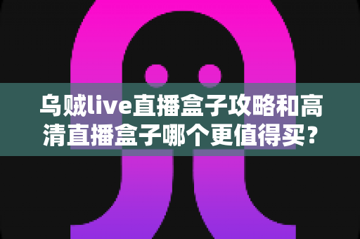 乌贼live直播盒子攻略和高清直播盒子哪个更值得买？2025年家庭观影设备选购全指南