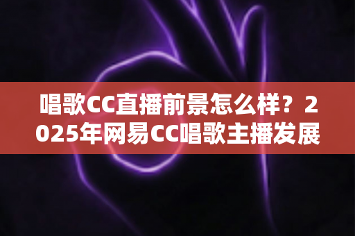 唱歌CC直播前景怎么样?2025年网易CC唱歌主播发展前景全面深度解析 唱歌CC直播前景怎么样?2025年网易CC唱歌主播发展前景全面深度解析