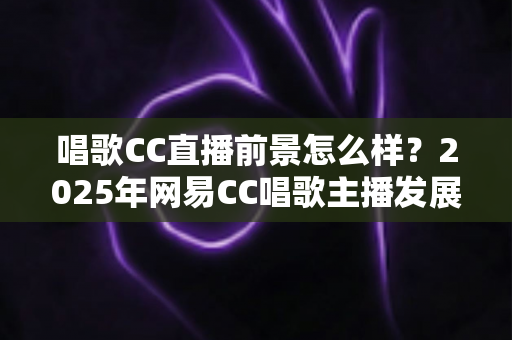 唱歌CC直播前景怎么样?2025年网易CC唱歌主播发展前景全面深度解析 唱歌CC直播前景怎么样?2025年网易CC唱歌主播发展前景全面深度解析