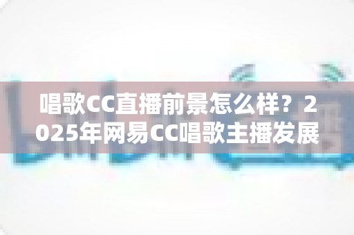 唱歌CC直播前景怎么样？2025年网易CC唱歌主播发展前景全面深度解析