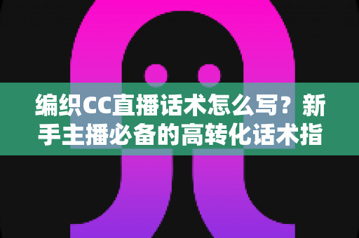 编织CC直播话术怎么写？新手主播必备的高转化话术指南与实用技巧全解析