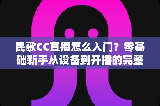 民歌CC直播怎么入门？零基础新手从设备到开播的完整指南