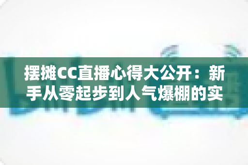 摆摊CC直播心得大公开：新手从零起步到人气爆棚的实战经验全攻略