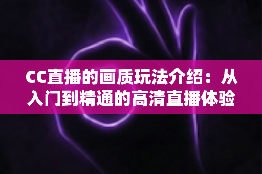 CC直播的画质玩法介绍：从入门到精通的高清直播体验全指南