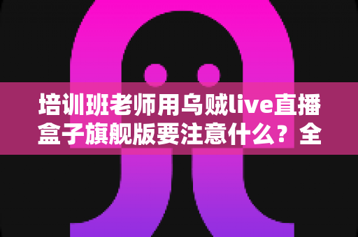培训班老师用乌贼live直播盒子旗舰版要注意什么?全面避坑与实操指南 培训班老师用乌贼live直播盒子旗舰版要注意什么?全面避坑与实操指南