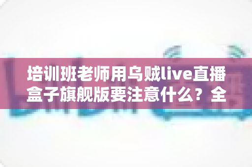 培训班老师用乌贼live直播盒子旗舰版要注意什么？全面避坑与实操指南